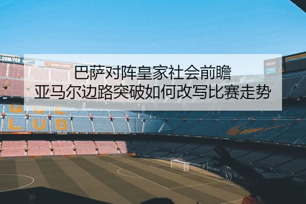 巴萨对阵皇家社会前瞻 亚马尔边路突破如何改写比赛走势