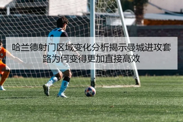 哈兰德射门区域变化分析揭示曼城进攻套路为何变得更加直接高效